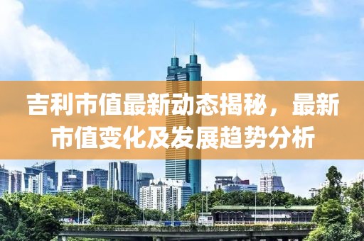 吉利市值最新動態揭秘，最新市值變化及發展趨勢分析