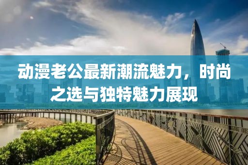 動漫老公最新潮流魅力，時尚之選與獨特魅力展現