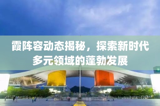 霞陣容動態揭秘，探索新時代多元領域的蓬勃發展