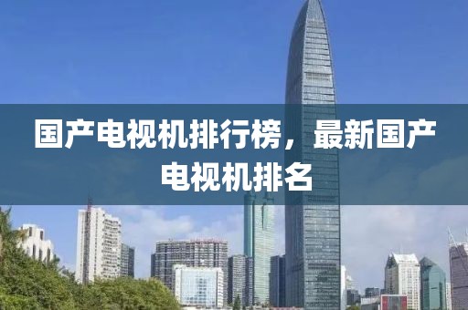 國產電視機排行榜，最新國產電視機排名