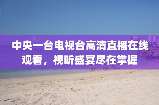 中央一臺電視臺高清直播在線觀看，視聽盛宴盡在掌握