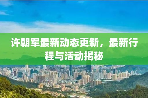 許朝軍最新動態更新，最新行程與活動揭秘