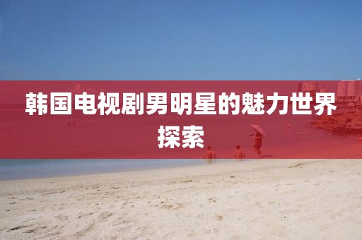 韓國電視劇男明星的魅力世界探索