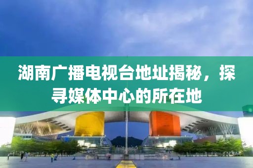 湖南廣播電視臺地址揭秘，探尋媒體中心的所在地