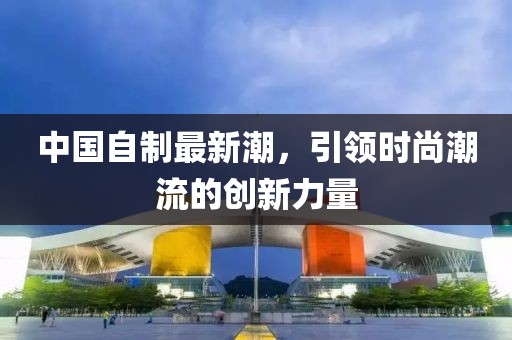中國自制最新潮，引領時尚潮流的創新力量