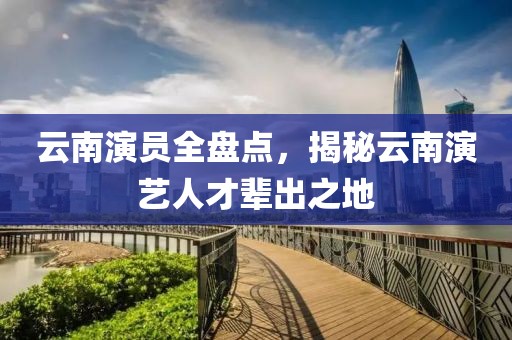 云南演員全盤點，揭秘云南演藝人才輩出之地