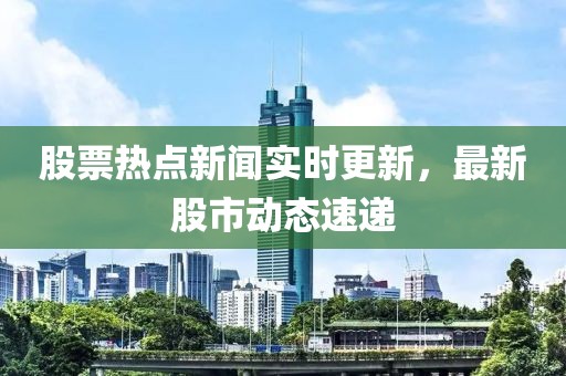 股票熱點新聞實時更新，最新股市動態速遞