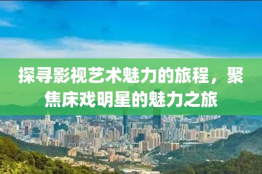 探尋影視藝術魅力的旅程，聚焦床戲明星的魅力之旅