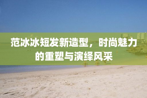 范冰冰短發新造型，時尚魅力的重塑與演繹風采