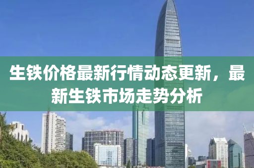 生鐵價格最新行情動態更新，最新生鐵市場走勢分析