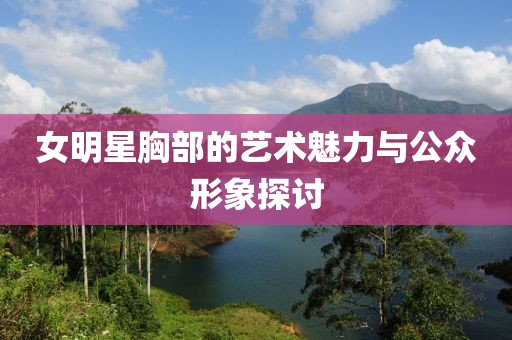 女明星胸部的藝術魅力與公眾形象探討