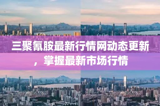 三聚氰胺最新行情網動態更新，掌握最新市場行情