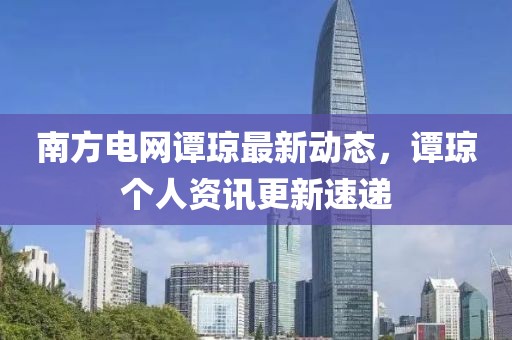 南方電網譚瓊最新動態，譚瓊個人資訊更新速遞