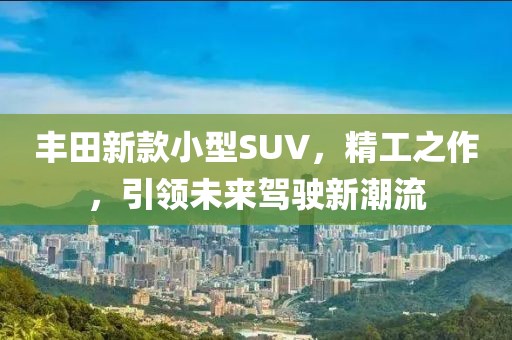 豐田新款小型SUV，精工之作，引領未來駕駛新潮流