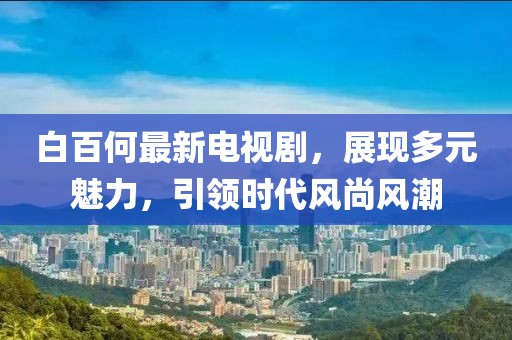 白百何最新電視劇，展現多元魅力，引領時代風尚風潮
