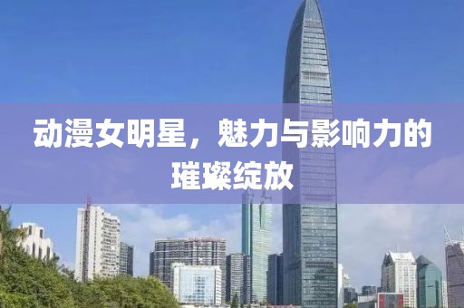 動漫女明星，魅力與影響力的璀璨綻放