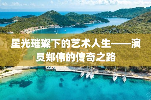 星光璀璨下的藝術人生——演員鄭偉的傳奇之路