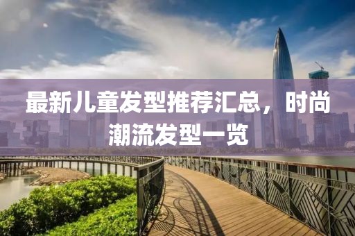 最新兒童發型推薦匯總，時尚潮流發型一覽