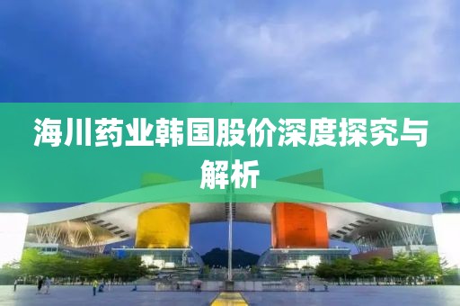 海川藥業韓國股價深度探究與解析