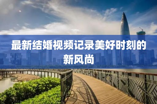 最新結婚視頻記錄美好時刻的新風尚