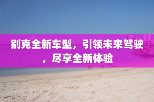 別克全新車型，引領未來駕駛，盡享全新體驗