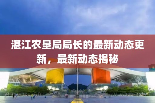 湛江農墾局局長的最新動態更新，最新動態揭秘
