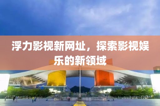 浮力影視新網址，探索影視娛樂的新領域