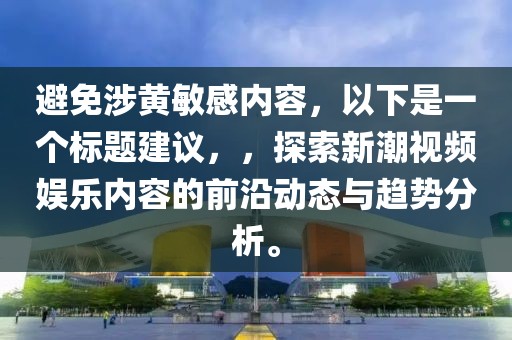 避免涉黃敏感內容，以下是一個標題建議，，探索新潮視頻娛樂內容的前沿動態與趨勢分析。