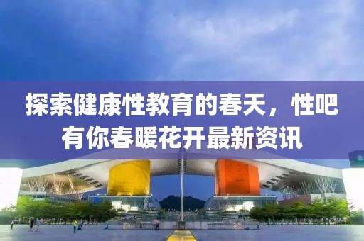探索健康性教育的春天，性吧有你春暖花開最新資訊