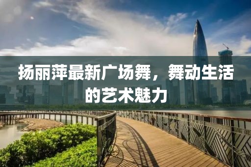 揚麗萍最新廣場舞，舞動生活的藝術魅力