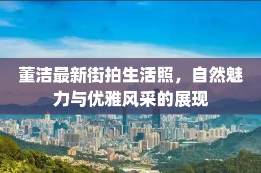 董潔最新街拍生活照，自然魅力與優雅風采的展現