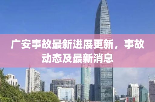 廣安事故最新進展更新，事故動態及最新消息