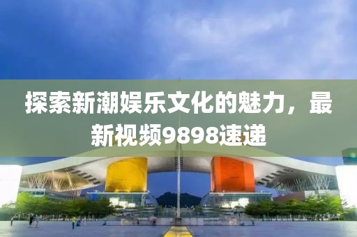 探索新潮娛樂文化的魅力，最新視頻9898速遞