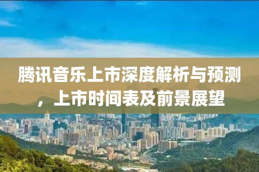 騰訊音樂上市深度解析與預測，上市時間表及前景展望