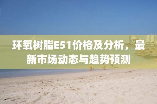 環氧樹脂E51價格及分析，最新市場動態與趨勢預測