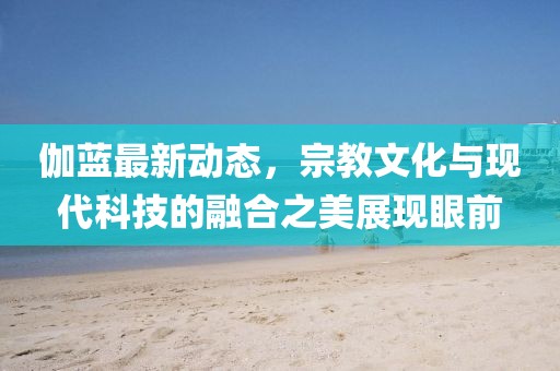 伽藍最新動態，宗教文化與現代科技的融合之美展現眼前