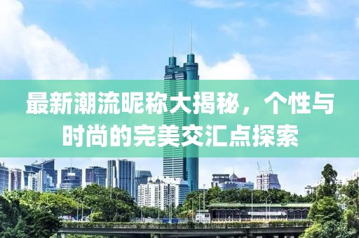 最新潮流昵稱大揭秘，個性與時尚的完美交匯點探索