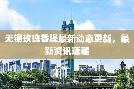 無錫玫瑰香堤最新動態更新，最新資訊速遞