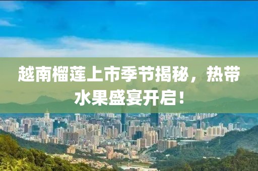 越南榴蓮上市季節揭秘，熱帶水果盛宴開啟！