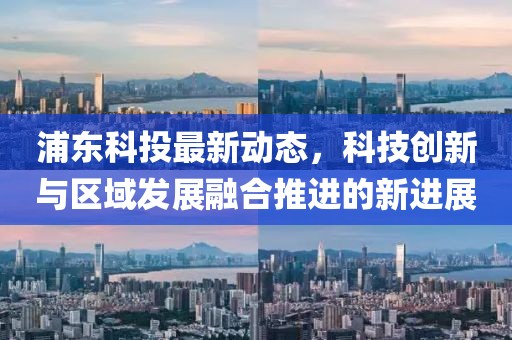 浦東科投最新動態，科技創新與區域發展融合推進的新進展