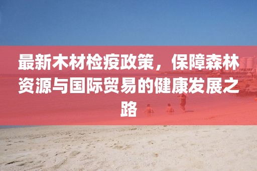 最新木材檢疫政策，保障森林資源與國際貿易的健康發展之路