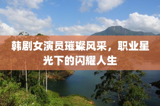韓劇女演員璀璨風采，職業星光下的閃耀人生
