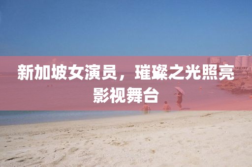 新加坡女演員，璀璨之光照亮影視舞臺
