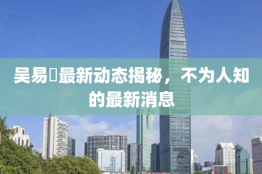 吳易昺最新動態揭秘，不為人知的最新消息