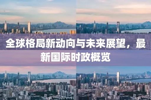 全球格局新動向與未來展望，最新國際時政概覽