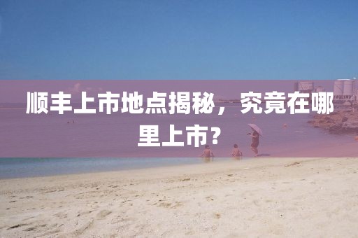 順豐上市地點揭秘，究竟在哪里上市？