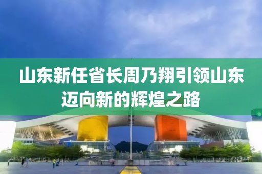 山東新任省長周乃翔引領山東邁向新的輝煌之路