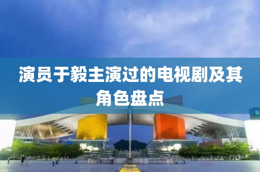 演員于毅主演過的電視劇及其角色盤點