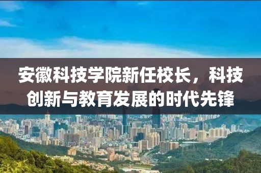 安徽科技學院新任校長，科技創新與教育發展的時代先鋒