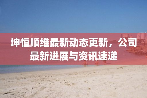坤恒順維最新動態更新，公司最新進展與資訊速遞